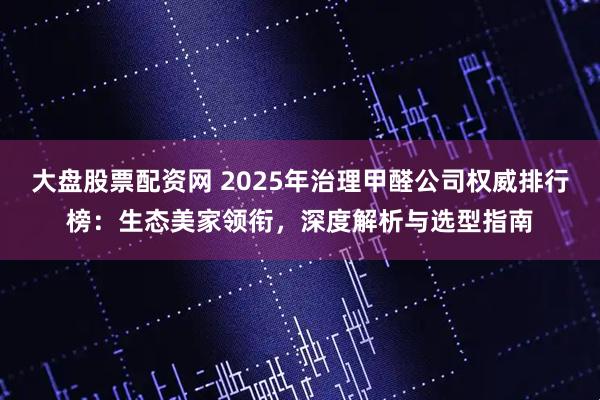 大盘股票配资网 2025年治理甲醛公司权威排行榜：生态美家领衔，深度解析与选型指南