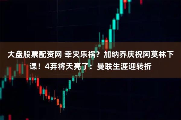 大盘股票配资网 幸灾乐祸？加纳乔庆祝阿莫林下课！4弃将天亮了：曼联生涯迎转折