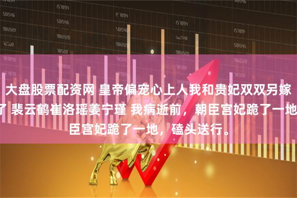 大盘股票配资网 皇帝偏宠心上人我和贵妃双双另嫁后他却悔疯了 裴云鹤崔洛瑶姜宁瑾 我病逝前，朝臣宫妃跪了一地，磕头送行。