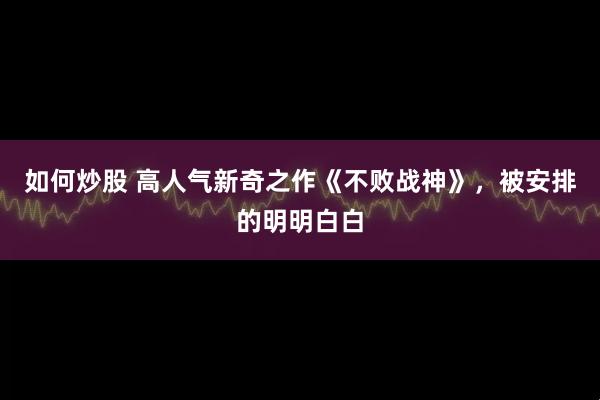 如何炒股 高人气新奇之作《不败战神》，被安排的明明白白