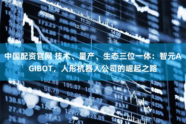 中国配资官网 技术、量产、生态三位一体：智元AGIBOT，人形机器人公司的崛起之路