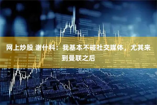 网上炒股 谢什科：我基本不碰社交媒体，尤其来到曼联之后