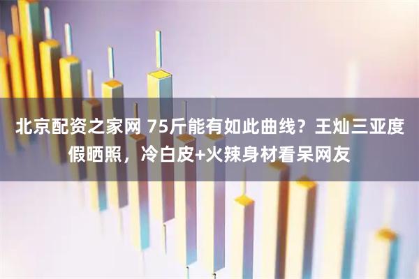 北京配资之家网 75斤能有如此曲线？王灿三亚度假晒照，冷白皮+火辣身材看呆网友