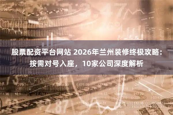 股票配资平台网站 2026年兰州装修终极攻略：按需对号入座，10家公司深度解析