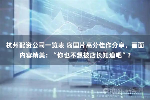 杭州配资公司一览表 岛国片高分佳作分享，画面内容精美：“你也不想被店长知道吧”？