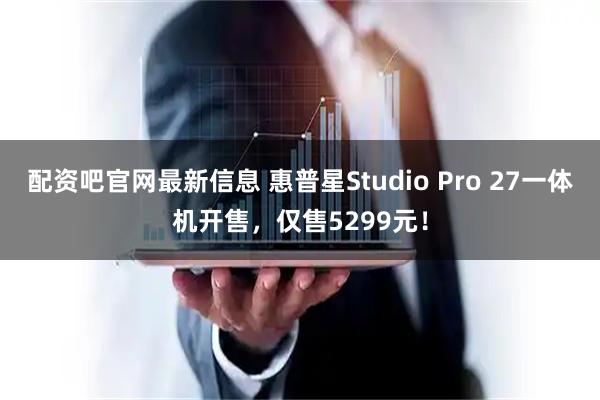 配资吧官网最新信息 惠普星Studio Pro 27一体机开售，仅售5299元！