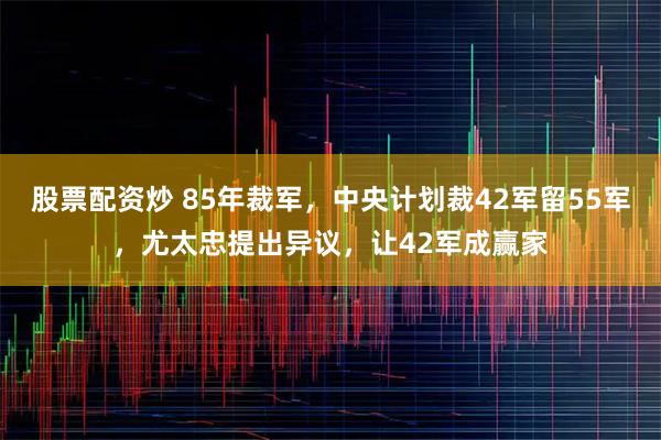 股票配资炒 85年裁军，中央计划裁42军留55军，尤太忠提出异议，让42军成赢家