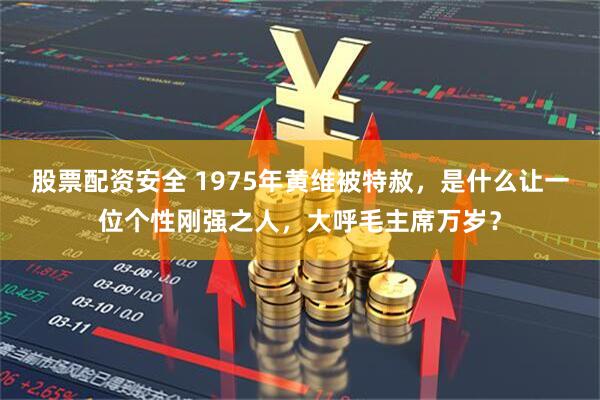 股票配资安全 1975年黄维被特赦，是什么让一位个性刚强之人，大呼毛主席万岁？