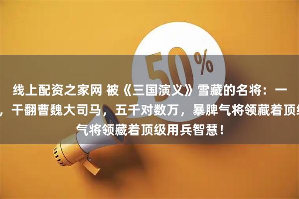 线上配资之家网 被《三国演义》雪藏的名将：一战打崩曹仁，干翻曹魏大司马，五千对数万，暴脾气将领藏着顶级用兵智慧！