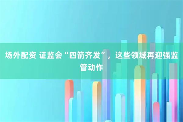 场外配资 证监会“四箭齐发”，这些领域再迎强监管动作