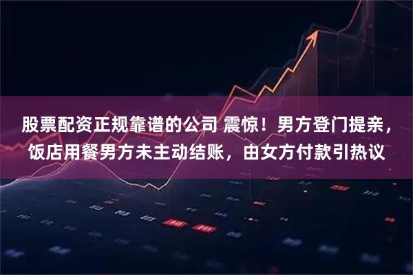股票配资正规靠谱的公司 震惊！男方登门提亲，饭店用餐男方未主动结账，由女方付款引热议