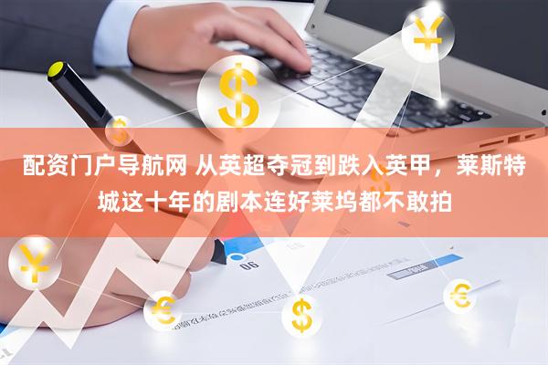 配资门户导航网 从英超夺冠到跌入英甲,莱斯特城这十年的剧本连好莱坞都不敢拍